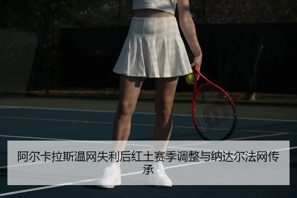 阿尔卡拉斯温网失利后红土赛季调整与纳达尔法网传承